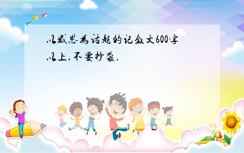 以感恩为话题的记叙文600字以上,不要抄袭.