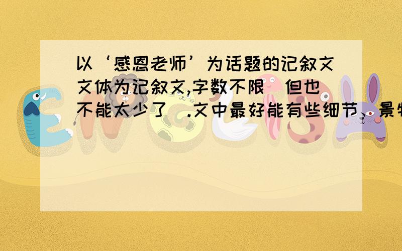 以‘感恩老师’为话题的记叙文文体为记叙文,字数不限(但也不能太少了).文中最好能有些细节、景物描写.有效时间为四天.重点是‘老师’,感恩老师