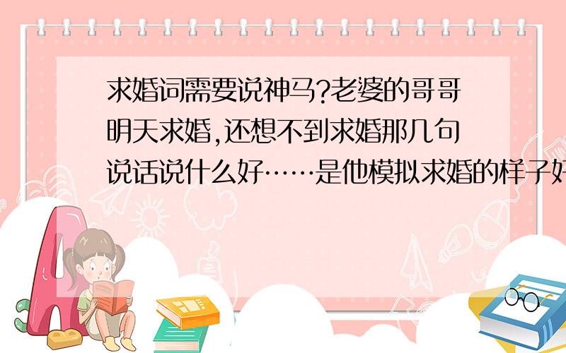 求婚词需要说神马?老婆的哥哥明天求婚,还想不到求婚那几句说话说什么好……是他模拟求婚的样子好纠结,我同情啊,就忍不住想问问有经验的人