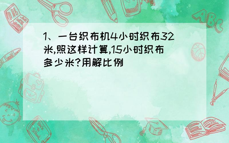 1、一台织布机4小时织布32米,照这样计算,15小时织布多少米?用解比例