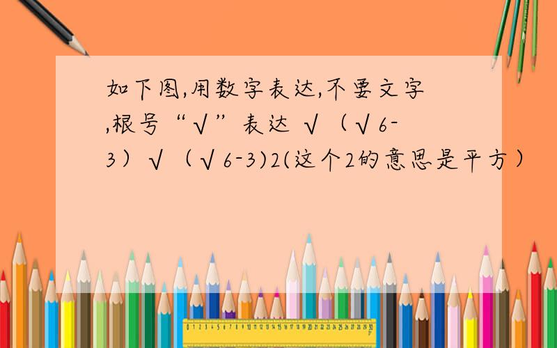 如下图,用数字表达,不要文字,根号“√”表达 √（√6-3）√（√6-3)2(这个2的意思是平方）