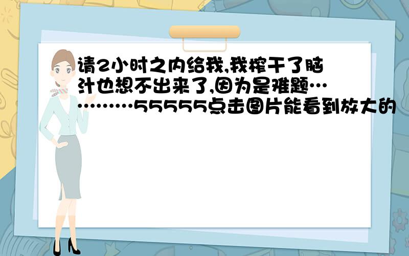 请2小时之内给我,我榨干了脑汁也想不出来了,因为是难题…………55555点击图片能看到放大的