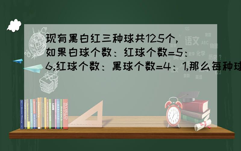 现有黑白红三种球共125个,如果白球个数：红球个数=5：6,红球个数：黑球个数=4：1,那么每种球各有多少个八点半前要