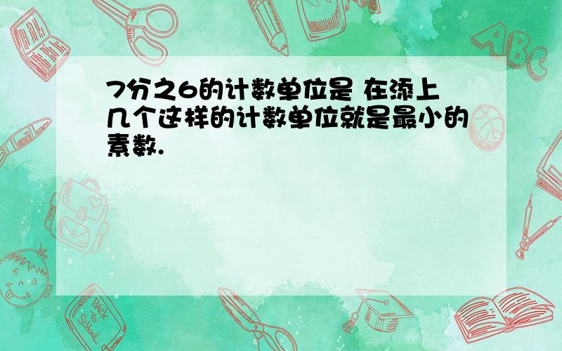 7分之6的计数单位是 在添上几个这样的计数单位就是最小的素数.