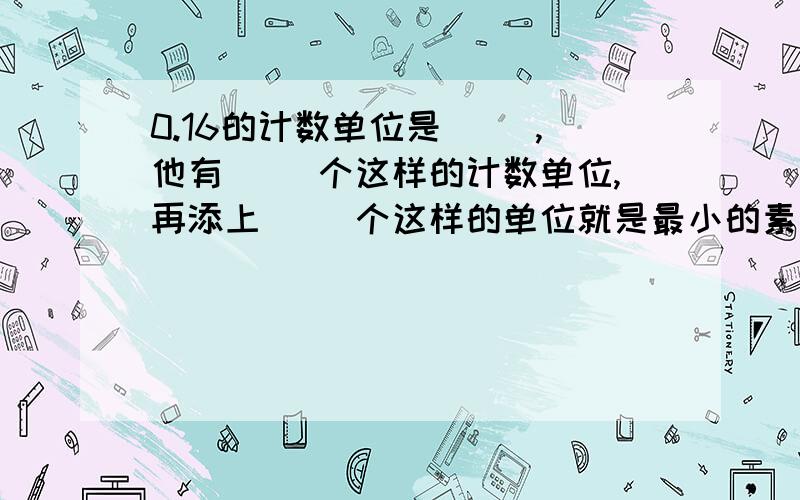 0.16的计数单位是（ ）,他有（ ）个这样的计数单位,再添上（ ）个这样的单位就是最小的素数?0.16的计数单位是（ ）,他有（ ）个这样的计数单位,再添上（ ）个这样的单位就是最小的素数?