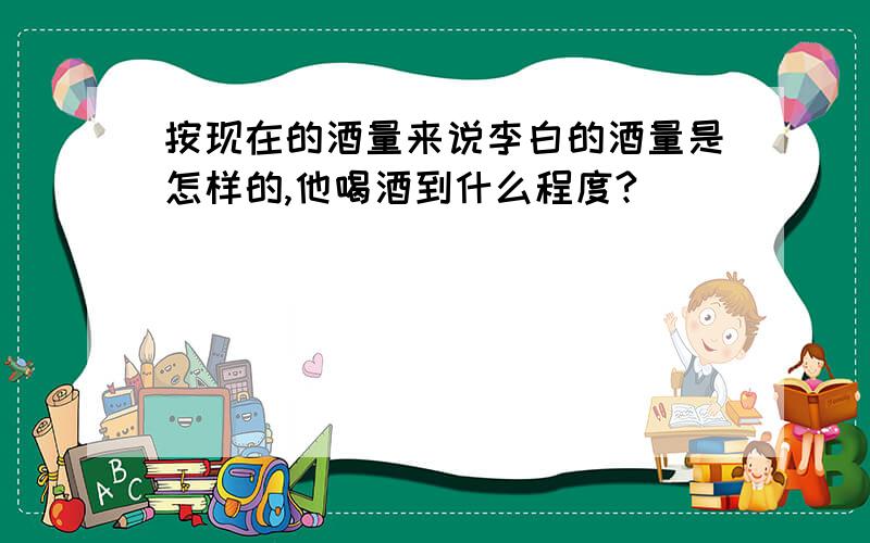 按现在的酒量来说李白的酒量是怎样的,他喝酒到什么程度?