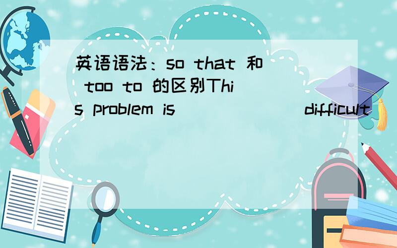 英语语法：so that 和 too to 的区别This problem is ______ difficult ________.A.so,that few of us can answer.B.so,that few of us can answer it.C.too,for anyone of us can answer it.D.too,for anyone of us to answer it.要有详细的解析.