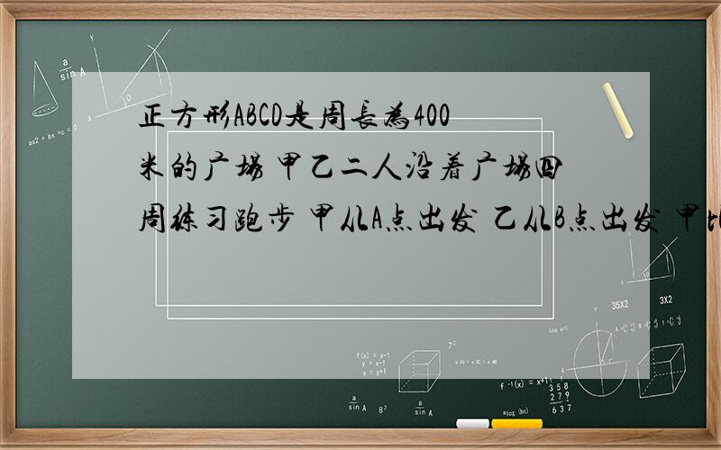 正方形ABCD是周长为400米的广场 甲乙二人沿着广场四周练习跑步 甲从A点出发 乙从B点出发 甲比乙每秒多跑1(1)如果甲按顺时针方向跑,同时乙按逆时针方向跑,经过25秒两人第一次相遇,求甲乙两