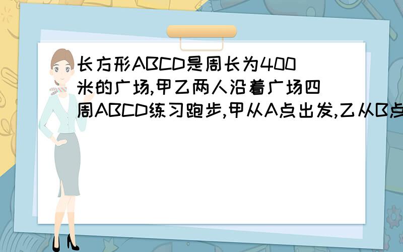 长方形ABCD是周长为400米的广场,甲乙两人沿着广场四周ABCD练习跑步,甲从A点出发,乙从B点出发甲比乙每秒多跑1米.如果甲按顺时针跑,乙逆时针,25秒第一次相遇.求甲乙速度（2）如果两人按原来