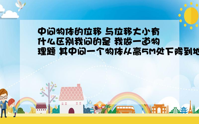 中问物体的位移 与位移大小有什么区别我问的是 我做一道物理题 其中问一个物体从高5M处下降到地面 问位移大小是多少。位移大小是末位子-出位置 还是初位置-末位子，我的答案是-5M 但答