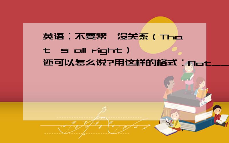 英语：不要紧,没关系（That's all right）还可以怎么说?用这样的格式：Not______________.Never____________.It doesn't__________.