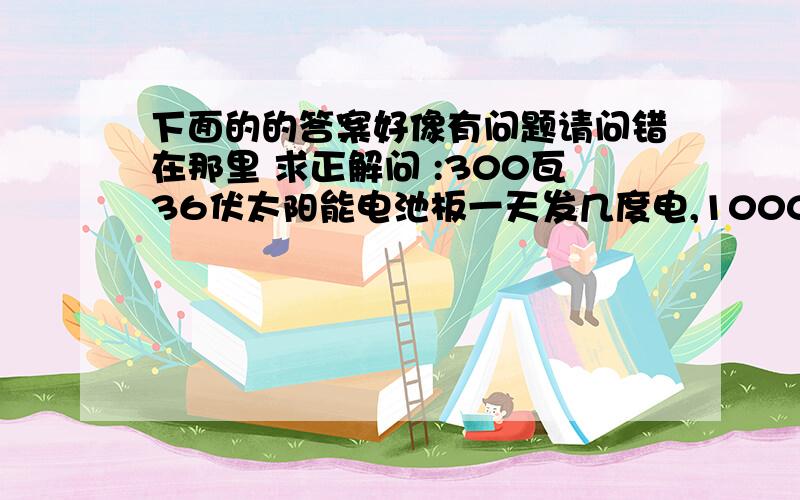 下面的的答案好像有问题请问错在那里 求正解问 :300瓦36伏太阳能电池板一天发几度电,1000瓦的开水器能工作几个小时300w/36v=8A 也就是说 一块太阳能电池每小时能产生8A电流 10小时就是80A 你