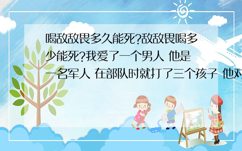 喝敌敌畏多久能死?敌敌畏喝多少能死?我爱了一个男人 他是一名军人 在部队时就打了三个孩子 他对我说退伍了就跟我结婚我家是市里的他家时农村的 他家嫌我娇生惯养 我家嫌他家远家穷