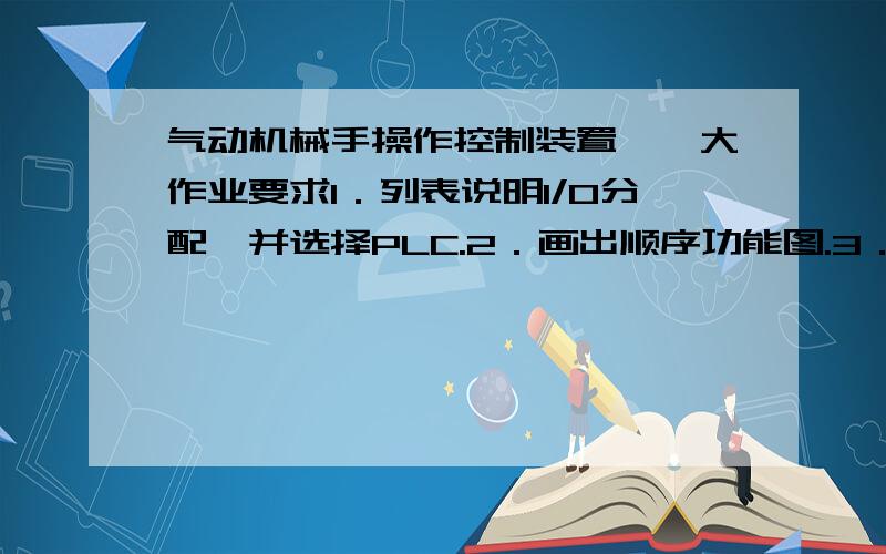 气动机械手操作控制装置一、大作业要求1．列表说明I/O分配,并选择PLC.2．画出顺序功能图.3．画出PLC端子接线图.4．设计PLC控制梯形图.二.、气动机械手的控制要求气动机械手的动作示意图如