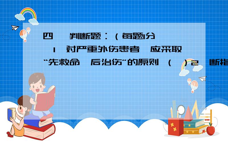 四、 判断题：（每题1分,　　1、对严重外伤患者,应采取“先救命,后治伤”的原则 （ ）2、断指在运送过程中可直接放入冰块.（ ）3、需用止血带时,如无适合的止血带可用铁丝、电线取代