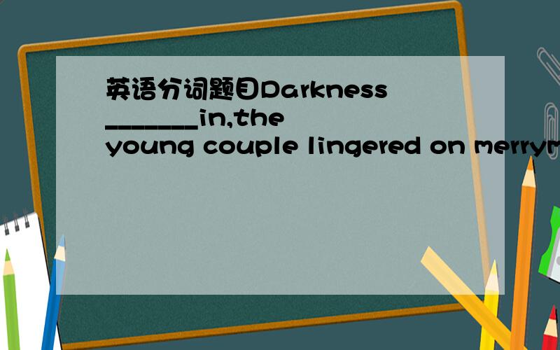 英语分词题目Darkness_______in,the young couple lingered on merrymaking.A.setsB.being setC.settingD.to set答案选的是C,可是我搞不懂为什么要用-ing形式,