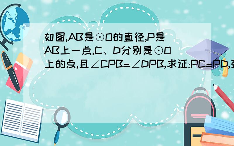 如图,AB是⊙O的直径,P是AB上一点,C、D分别是⊙O上的点,且∠CPB=∠DPB,求证:PC=PD,弧BD=弧BC现在提高不了分,完事再给!别闹,急、、