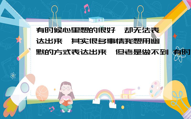 有时候心里想的很好,却无法表达出来,其实很多事情我想用幽默的方式表达出来,但老是做不到 有时候看了电影很有感触,感觉有很多内容可以写,但到真的写下来的时候,根本写不出几个字,完