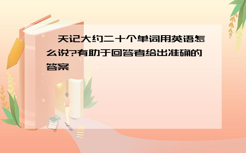 一天记大约二十个单词用英语怎么说?有助于回答者给出准确的答案