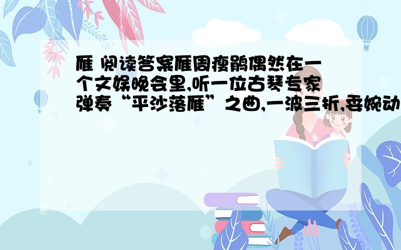 雁 阅读答案雁周瘦鹃偶然在一个文娱晚会里,听一位古琴专家弹奏“平沙落雁”之曲,一波三折,委婉动听,仿佛见一头头的雁从半空中飞翔下来,落到沙滩上似的；我因此想到了雁.雁是一种大型