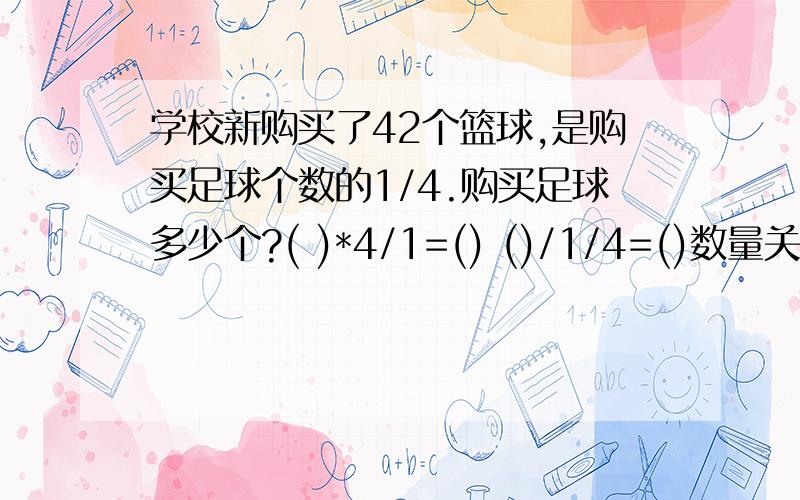 学校新购买了42个篮球,是购买足球个数的1/4.购买足球多少个?( )*4/1=() ()/1/4=()数量关系式