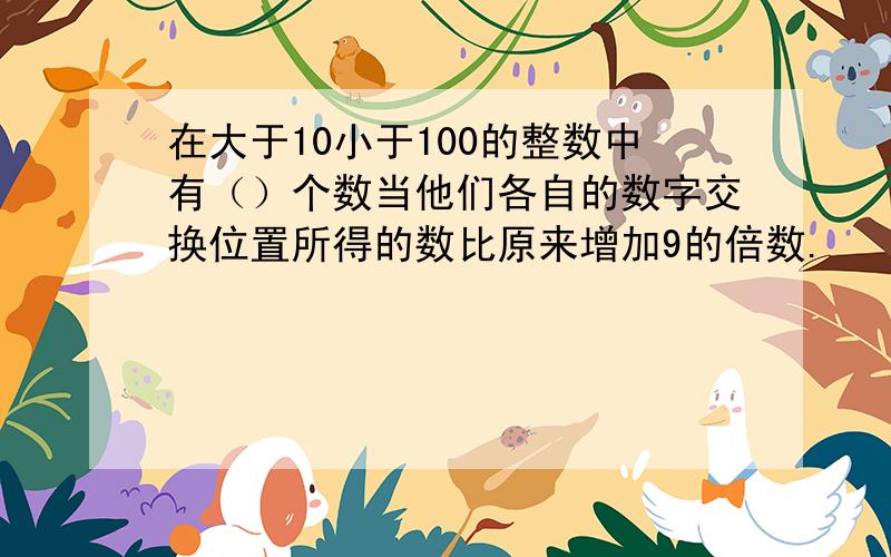 在大于10小于100的整数中有（）个数当他们各自的数字交换位置所得的数比原来增加9的倍数.