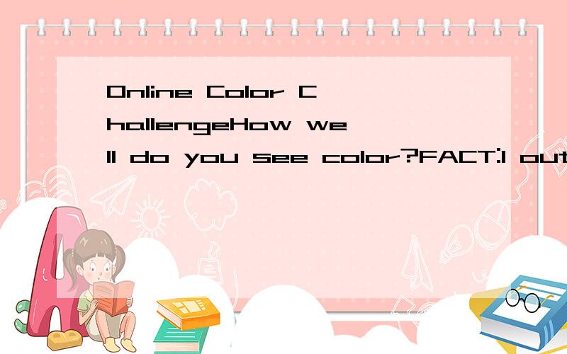 Online Color ChallengeHow well do you see color?FACT:1 out of 255 women and 1 out of 12 men have some form of color vision deficiency.Take the online color challenge,based on the Farnsworth Munsell 100 Hue Test.