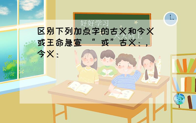 区别下列加点字的古义和今义 或王命急宣 “ 或”古义：,今义：