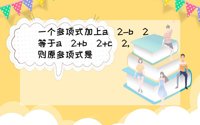 一个多项式加上a^2-b^2等于a^2+b^2+c^2,则原多项式是_____________