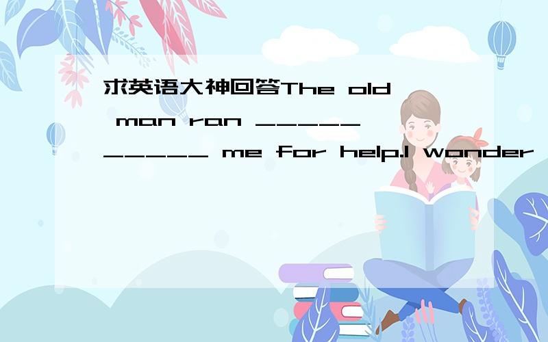 求英语大神回答The old man ran __________ me for help.I wonder what has happened __________ her.I„ve been waiting for her for a long time.The plane will leave __________ France.and then go on __________Italy. I saw the thief jump ________