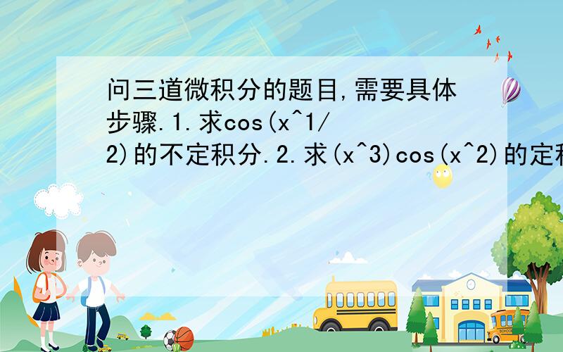 问三道微积分的题目,需要具体步骤.1.求cos(x^1/2)的不定积分.2.求(x^3)cos(x^2)的定积分,从(0.5T)^1/2到T^1/2,T表示pai3.求(x^3)(1+x^2)^1/2的不定积分看图