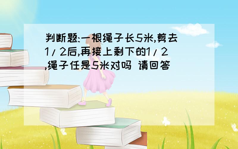 判断题:一根绳子长5米,剪去1/2后,再接上剩下的1/2,绳子任是5米对吗 请回答