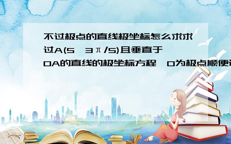 不过极点的直线极坐标怎么求求过A(5,3π/5)且垂直于OA的直线的极坐标方程,O为极点顺便说下不过极点的直线及坐标要怎么求,是不是只能先写出直线方程在转化？