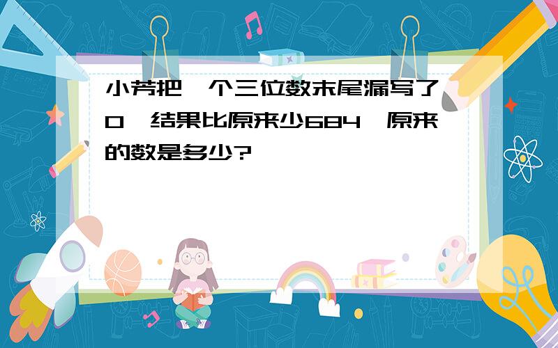 小芳把一个三位数末尾漏写了一0,结果比原来少684,原来的数是多少?