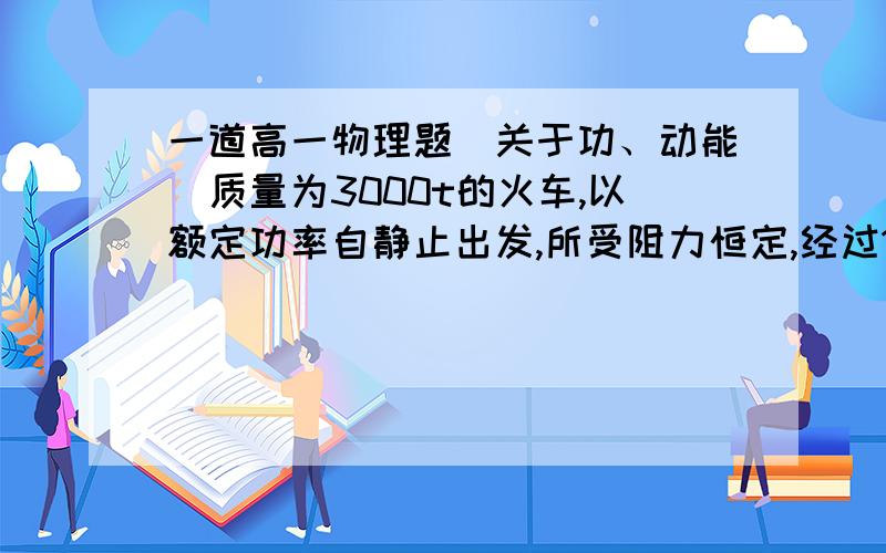 一道高一物理题（关于功、动能）质量为3000t的火车,以额定功率自静止出发,所受阻力恒定,经过10^3s行驶12km达最大速度Vm=72km/h,试分析：（1）火车的额定功率.（2）运动中所受阻力.（1）1.5*10^6