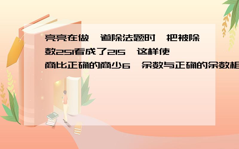 亮亮在做一道除法题时,把被除数251看成了215,这样使商比正确的商少6,余数与正确的余数相同,请你算出