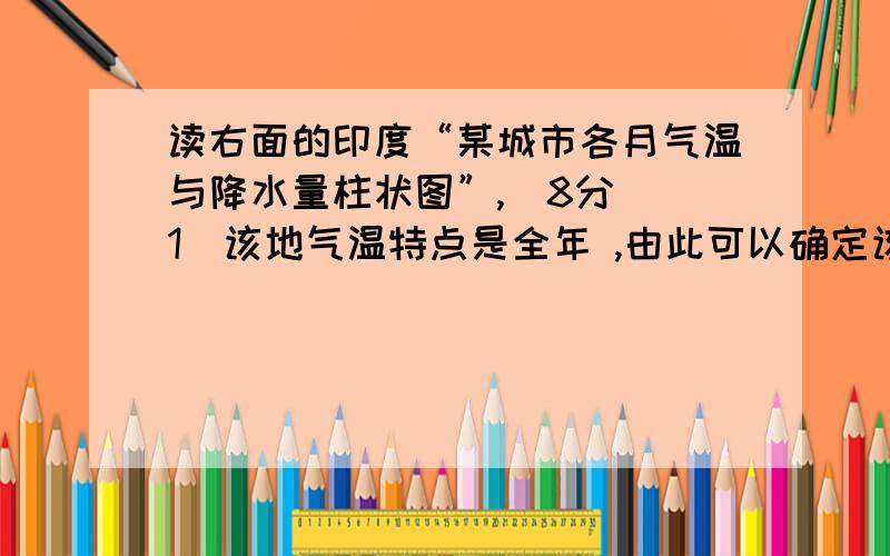 读右面的印度“某城市各月气温与降水量柱状图”,（8分）（1）该地气温特点是全年 ,由此可以确定该地所处的温度带是 .（2）从降水年,该地降水 月至 月较多,其余时间降水较少,所以该地降