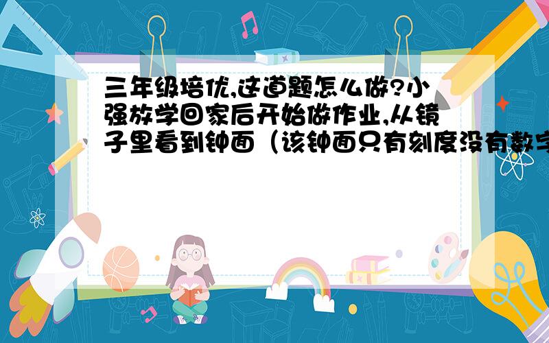 三年级培优,这道题怎么做?小强放学回家后开始做作业,从镜子里看到钟面（该钟面只有刻度没有数字)是6；15,做完作业后,再看再上的钟正好也是6;15,这是怎么回事?他做作业花了多少时间?