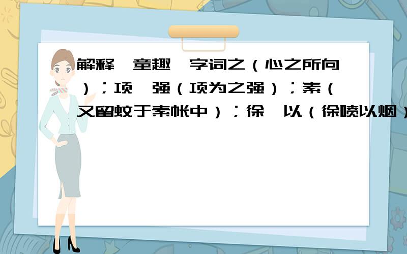 解释《童趣》字词之（心之所向）；项、强（项为之强）；素（又留蚊于素帐中）；徐、以（徐喷以烟）；如、唳、为（果如鹤唳云端,为之怡然称快）；为（以土砾凸者为丘）；盖（盖一癞
