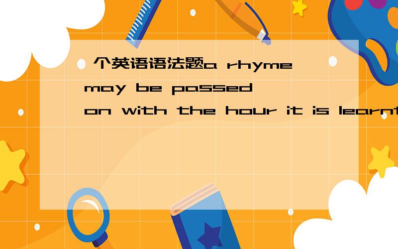 一个英语语法题a rhyme may be passed on with the hour it is learnt.it is learnt 前面为什么不用加when