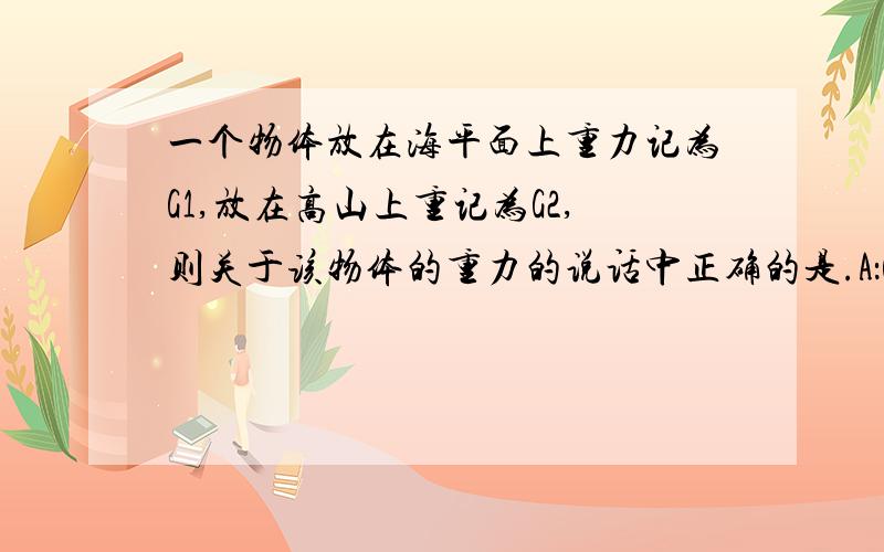 一个物体放在海平面上重力记为G1,放在高山上重记为G2,则关于该物体的重力的说话中正确的是.A：G1=G2 B：G1大于G2C：G1小于G2 D：无法确定麻烦告诉我正确答案和为什么要选该项,