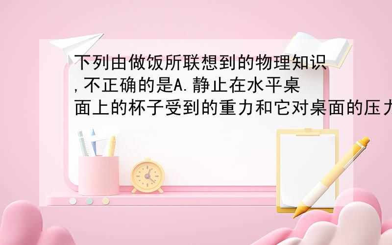 下列由做饭所联想到的物理知识,不正确的是A.静止在水平桌面上的杯子受到的重力和它对桌面的压力是一对平衡力B.把鸡蛋往碗沿上一磕,鸡蛋就破了,是利用了