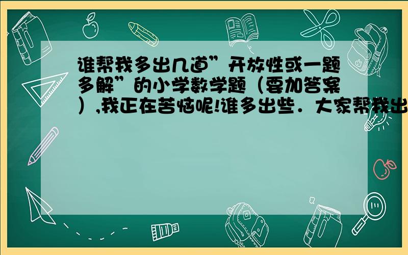 谁帮我多出几道”开放性或一题多解”的小学数学题（要加答案）,我正在苦恼呢!谁多出些．大家帮我出满18道左右．谁出得多我送15分!