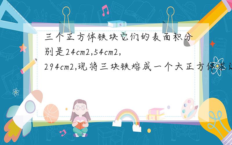 三个正方体铁块它们的表面积分别是24cm2,54cm2,294cm2,现将三块铁熔成一个大正方体求这个大正方体的体积