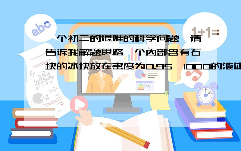 一个初二的很难的科学问题,请告诉我解题思路一个内部含有石块的冰块放在密度为0.95×1000的液体中恰好能悬浮.一个底面积为100平方厘米的圆柱形容器中装有谁将这块含有石块的冰块放入水