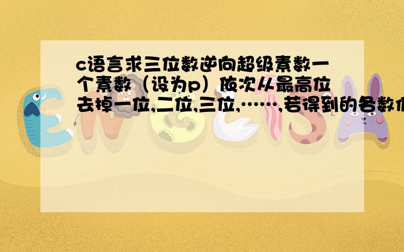 c语言求三位数逆向超级素数一个素数（设为p）依次从最高位去掉一位,二位,三位,……,若得到的各数仍都是素数(注：1不是素数),且数p的各位数字均不为零,则称该数p为逆向超级素数.例如,617,