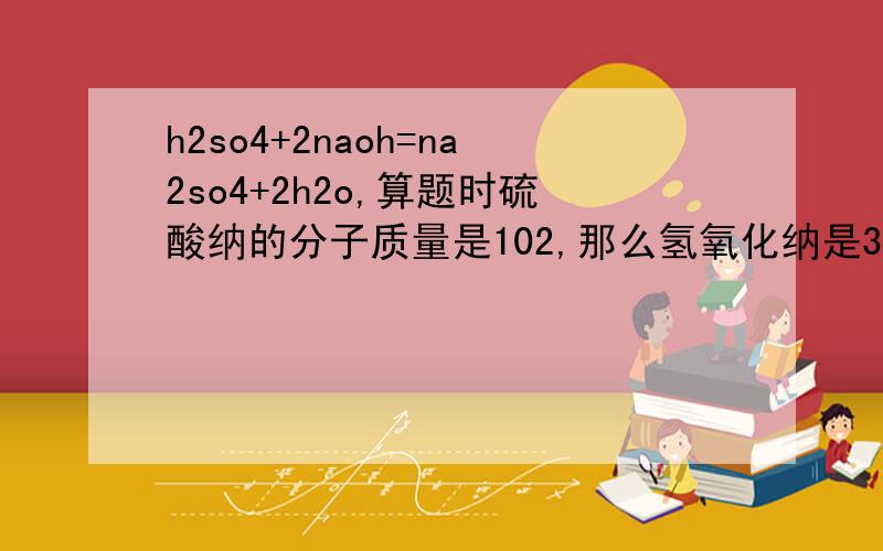 h2so4+2naoh=na2so4+2h2o,算题时硫酸纳的分子质量是102,那么氢氧化纳是37还是用37乘氢氧化纳前面的2?到底用不用?把分都给你!