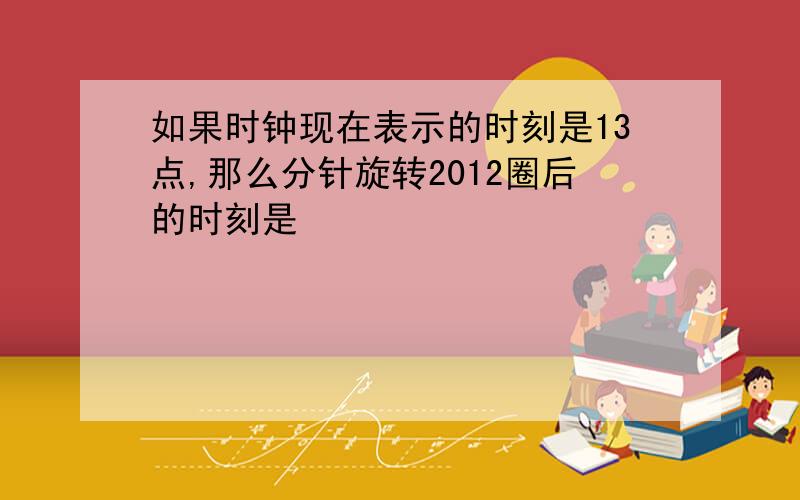 如果时钟现在表示的时刻是13点,那么分针旋转2012圈后的时刻是