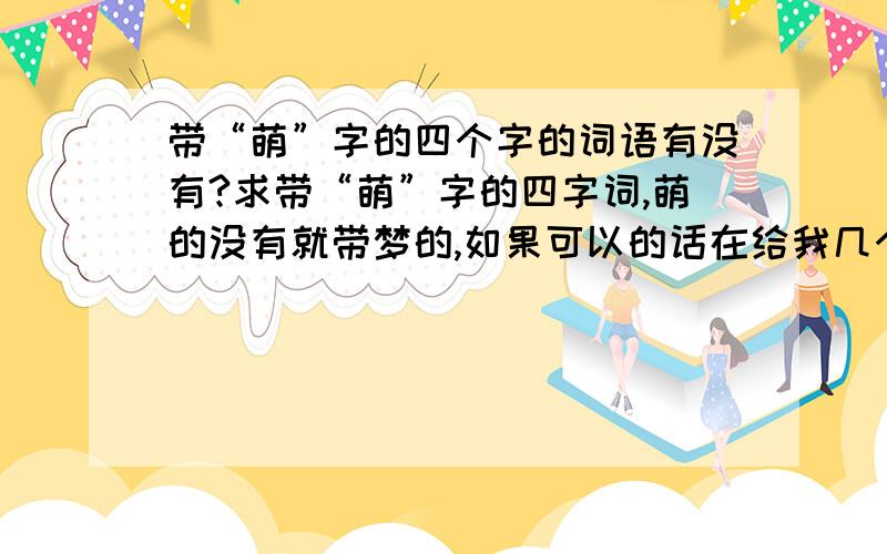 带“萌”字的四个字的词语有没有?求带“萌”字的四字词,萌的没有就带梦的,如果可以的话在给我几个带冰、蝶、欣的,没有就算了,能给多少给多少,