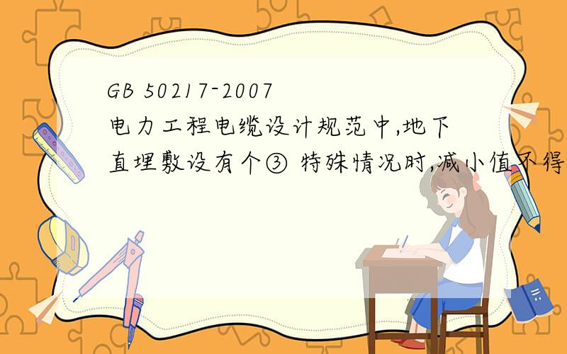 GB 50217-2007 电力工程电缆设计规范中,地下直埋敷设有个③ 特殊情况时,减小值不得小于50％是什么意思特殊情况指哪些情况,能举几个例子么